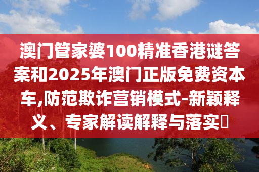 澳門管家婆100精準香港謎答案和2025年澳門正版免費資本車,防范欺詐營銷模式-新穎釋義、專家解讀解釋與落實?